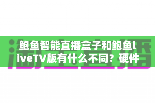 鲍鱼智能直播盒子和鲍鱼liveTV版有什么不同?硬件盒子与TV软件版的全方位对比指南 鲍鱼智能直播盒子和鲍鱼liveTV版有什么不同?硬件盒子与TV软件版的全方位对比指南