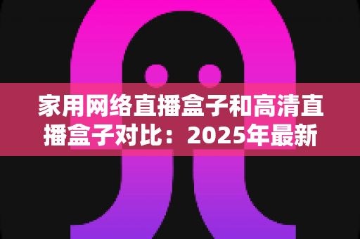 家用网络直播盒子和高清直播盒子对比：2025年最新选购指南与深度解析