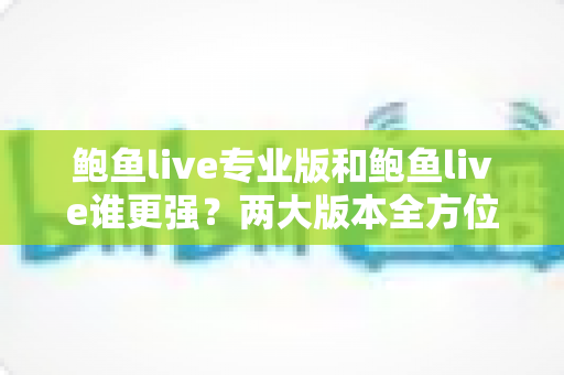 鲍鱼live专业版和鲍鱼live谁更强?两大版本全方位对比评测与选择指南 鲍鱼live专业版和鲍鱼live谁更强?两大版本全方位对比评测与选择指南