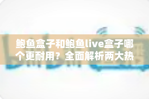 鲍鱼盒子和鲍鱼live盒子哪个更耐用?全面解析两大热门电视盒子的使用寿命与选购建议 鲍鱼盒子和鲍鱼live盒子哪个更耐用?全面解析两大热门电视盒子的使用寿命与选购建议