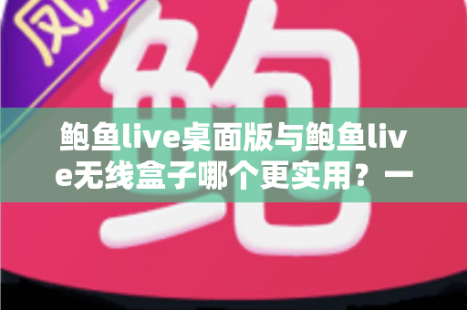 鲍鱼live桌面版与鲍鱼live无线盒子哪个更实用？一篇讲透的深度选购指南