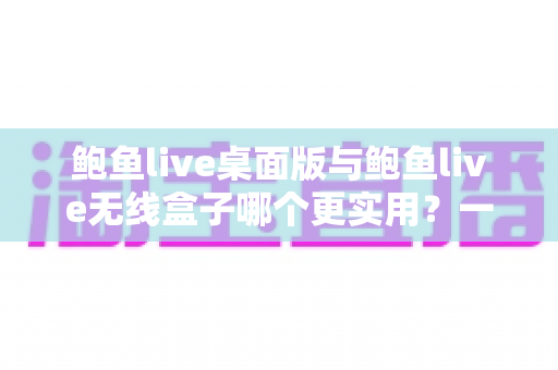 鲍鱼live桌面版与鲍鱼live无线盒子哪个更实用？一篇讲透的深度选购指南