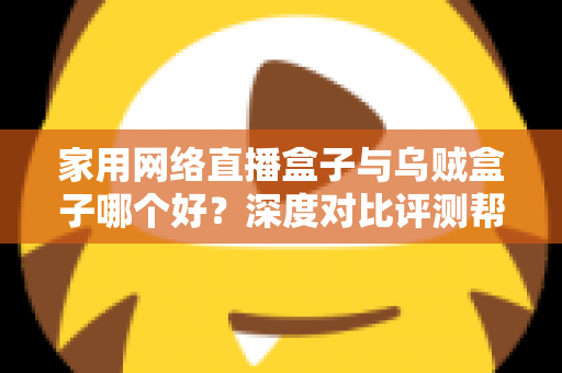 家用网络直播盒子与乌贼盒子哪个好?深度对比评测帮你选对设备 家用网络直播盒子与乌贼盒子哪个好?深度对比评测帮你选对设备