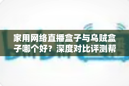 家用网络直播盒子与乌贼盒子哪个好？深度对比评测帮你选对设备