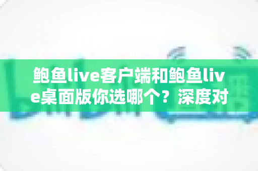 鲍鱼live客户端和鲍鱼live桌面版你选哪个?深度对比解析助你做出最佳选择 鲍鱼live客户端和鲍鱼live桌面版你选哪个?深度对比解析助你做出最佳选择