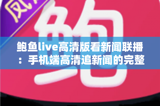 鲍鱼live高清版看新闻联播:手机端高清追新闻的完整观看指南与实用技巧分享 鲍鱼live高清版看新闻联播:手机端高清追新闻的完整观看指南与实用技巧分享