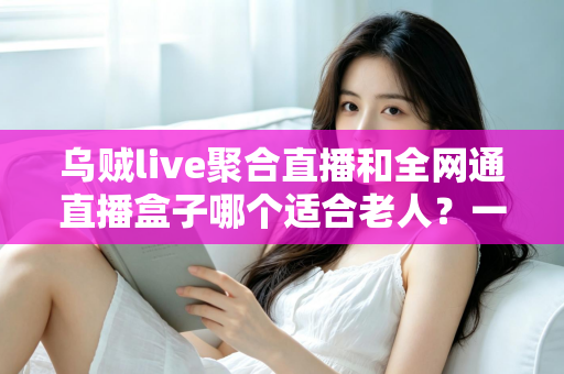 乌贼live聚合直播和全网通直播盒子哪个适合老人?一文读懂孝心选购指南,让长辈看电视更轻松 乌贼live聚合直播和全网通直播盒子哪个适合老人?一文读懂孝心选购指南,让长辈看电视更轻松