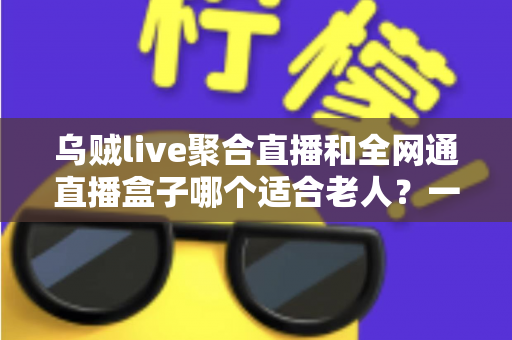 乌贼live聚合直播和全网通直播盒子哪个适合老人?一文读懂孝心选购指南,让长辈看电视更轻松 乌贼live聚合直播和全网通直播盒子哪个适合老人?一文读懂孝心选购指南,让长辈看电视更轻松