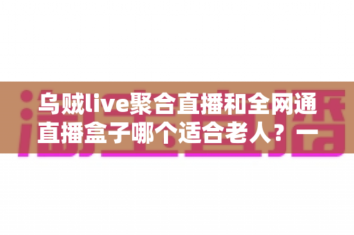 乌贼live聚合直播和全网通直播盒子哪个适合老人？一文读懂孝心选购指南，让长辈看电视更轻松