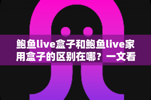 鲍鱼live盒子和鲍鱼live家用盒子的区别在哪?一文看懂核心差异与选购指南 鲍鱼live盒子和鲍鱼live家用盒子的区别在哪?一文看懂核心差异与选购指南