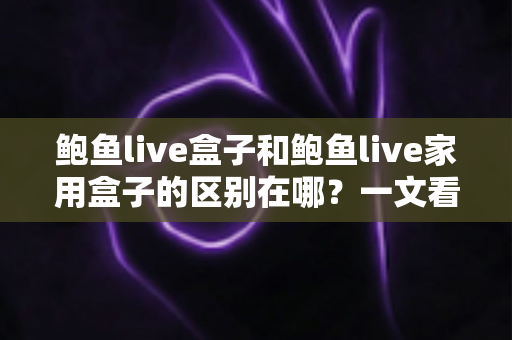 鲍鱼live盒子和鲍鱼live家用盒子的区别在哪?一文看懂核心差异与选购指南 鲍鱼live盒子和鲍鱼live家用盒子的区别在哪?一文看懂核心差异与选购指南