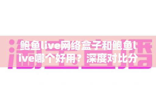 鲍鱼live网络盒子和鲍鱼live哪个好用？深度对比分析帮你找到最适合的选择