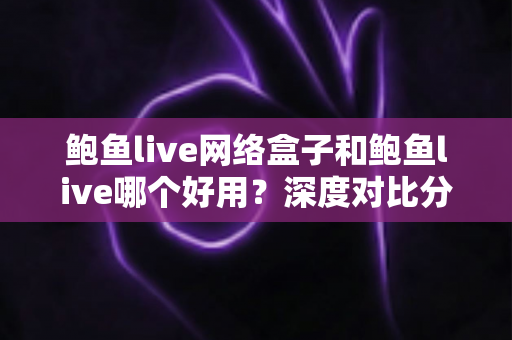 鲍鱼live网络盒子和鲍鱼live哪个好用？深度对比分析帮你找到最适合的选择