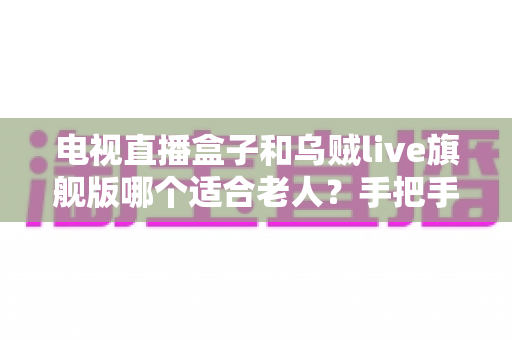 电视直播盒子和乌贼live旗舰版哪个适合老人？手把手教您为长辈挑到最省心的看直播方案