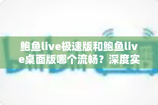 鲍鱼live极速版和鲍鱼live桌面版哪个流畅？深度实测对比帮你选出最适合的版本