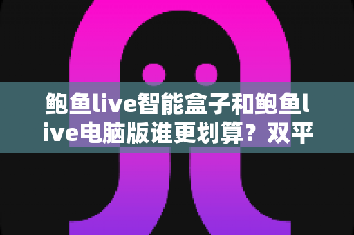 鲍鱼live智能盒子和鲍鱼live电脑版谁更划算?双平台性价比全维度深度对比与选购指南 鲍鱼live智能盒子和鲍鱼live电脑版谁更划算?双平台性价比全维度深度对比与选购指南