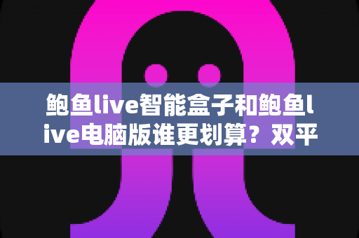 鲍鱼live智能盒子和鲍鱼live电脑版谁更划算?双平台性价比全维度深度对比与选购指南 鲍鱼live智能盒子和鲍鱼live电脑版谁更划算?双平台性价比全维度深度对比与选购指南