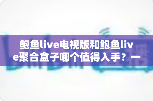 鲍鱼live电视版和鲍鱼live聚合盒子哪个值得入手?一文读懂两大方案的优劣与选购指南 鲍鱼live电视版和鲍鱼live聚合盒子哪个值得入手?一文读懂两大方案的优劣与选购指南