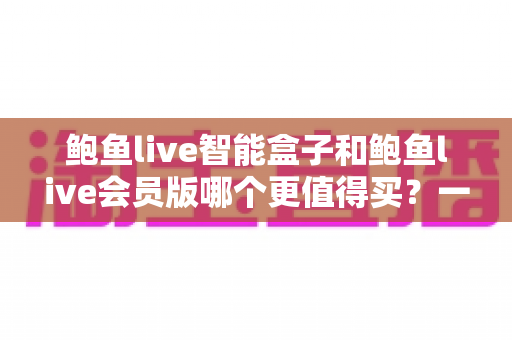 鲍鱼live智能盒子和鲍鱼live会员版哪个更值得买?一篇帮你省钱的深度选购指南 鲍鱼live智能盒子和鲍鱼live会员版哪个更值得买?一篇帮你省钱的深度选购指南