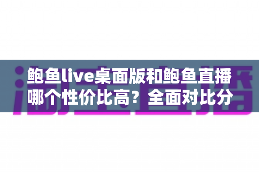 鲍鱼live桌面版和鲍鱼直播哪个性价比高？全面对比分析与省钱选择指南