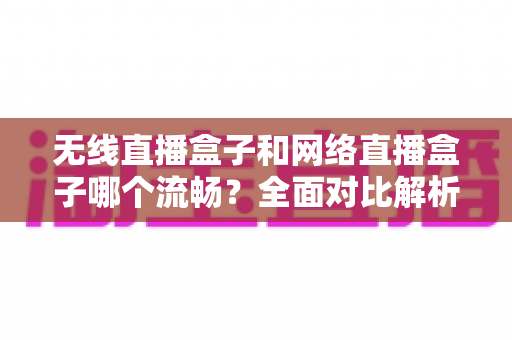 无线直播盒子和网络直播盒子哪个流畅？全面对比解析，帮你选对直播设备不卡顿