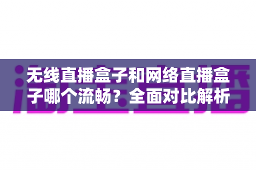 无线直播盒子和网络直播盒子哪个流畅？全面对比解析，帮你选对直播设备不卡顿