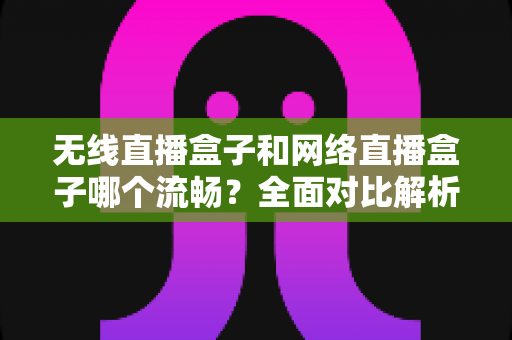 无线直播盒子和网络直播盒子哪个流畅？全面对比解析，帮你选对直播设备不卡顿