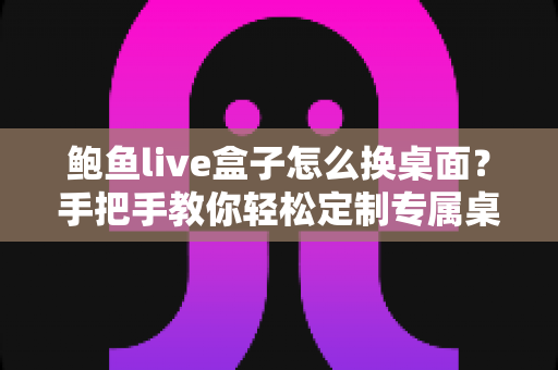 鲍鱼live盒子怎么换桌面?手把手教你轻松定制专属桌面界面 鲍鱼live盒子怎么换桌面?手把手教你轻松定制专属桌面界面
