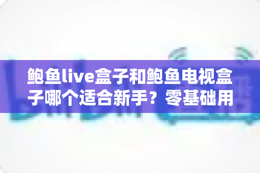 鲍鱼live盒子和鲍鱼电视盒子哪个适合新手?零基础用户的全方位选购指南与避坑攻略 鲍鱼live盒子和鲍鱼电视盒子哪个适合新手?零基础用户的全方位选购指南与避坑攻略