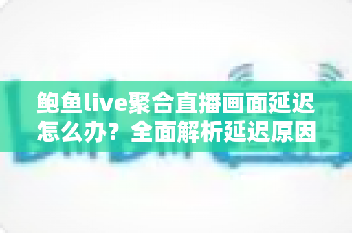 鲍鱼live聚合直播画面延迟怎么办？全面解析延迟原因与实用解决方案，让观看体验流畅如丝