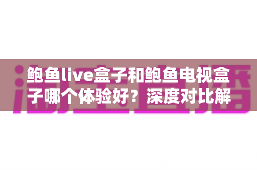 鲍鱼live盒子和鲍鱼电视盒子哪个体验好？深度对比解析帮你选对不选贵