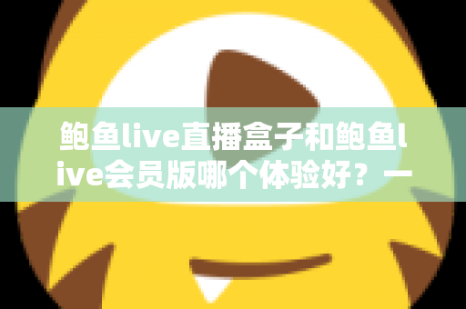 鲍鱼live直播盒子和鲍鱼live会员版哪个体验好?一篇看懂两者差异的深度评测与选购指南 鲍鱼live直播盒子和鲍鱼live会员版哪个体验好?一篇看懂两者差异的深度评测与选购指南