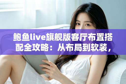 鲍鱼live旗舰版客厅布置搭配全攻略:从布局到软装,打造高质感理想客厅 鲍鱼live旗舰版客厅布置搭配全攻略:从布局到软装,打造高质感理想客厅