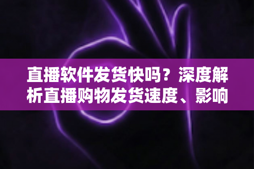 直播软件发货快吗?深度解析直播购物发货速度、影响因素与实用收货指南 直播软件发货快吗?深度解析直播购物发货速度、影响因素与实用收货指南