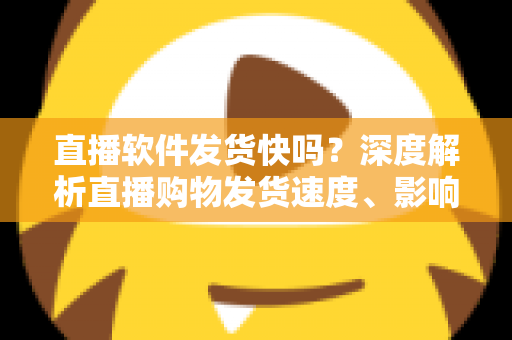 直播软件发货快吗？深度解析直播购物发货速度、影响因素与实用收货指南