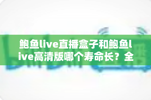 鲍鱼live直播盒子和鲍鱼live高清版哪个寿命长?全面对比与使用建议 鲍鱼live直播盒子和鲍鱼live高清版哪个寿命长?全面对比与使用建议