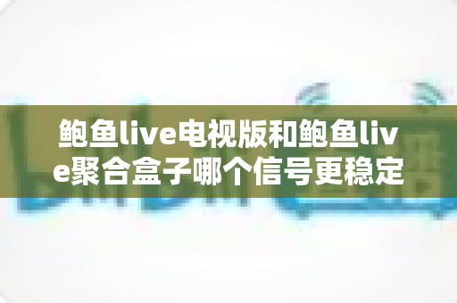 鲍鱼live电视版和鲍鱼live聚合盒子哪个信号更稳定?全面对比分析与选购实用指南 鲍鱼live电视版和鲍鱼live聚合盒子哪个信号更稳定?全面对比分析与选购实用指南