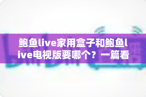 鲍鱼live家用盒子和鲍鱼live电视版要哪个?一篇看懂两者差异的实用选购指南 鲍鱼live家用盒子和鲍鱼live电视版要哪个?一篇看懂两者差异的实用选购指南