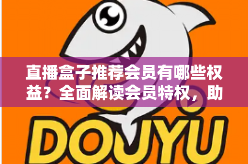 直播盒子推荐会员有哪些权益?全面解读会员特权,助你花对每一分钱 直播盒子推荐会员有哪些权益?全面解读会员特权,助你花对每一分钱