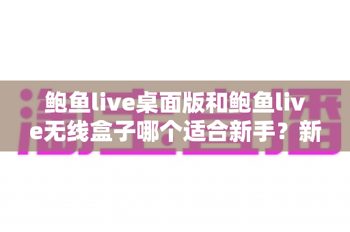 鲍鱼live桌面版和鲍鱼live无线盒子哪个适合新手？新手友好的完整选购对比指南