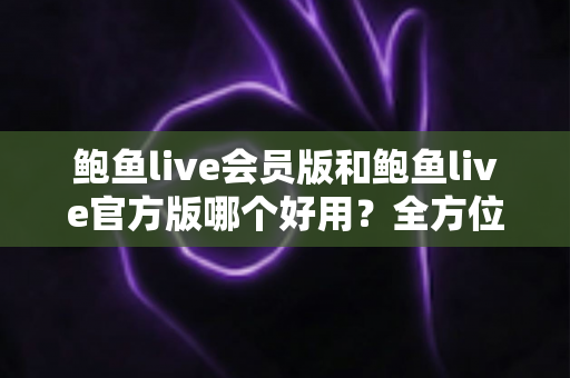 鲍鱼live会员版和鲍鱼live官方版哪个好用?全方位对比测评与选择指南 鲍鱼live会员版和鲍鱼live官方版哪个好用?全方位对比测评与选择指南