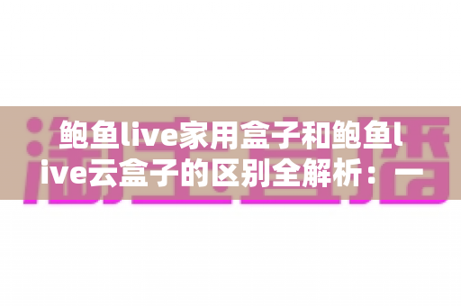 鲍鱼live家用盒子和鲍鱼live云盒子的区别全解析:一文读懂两者差异,选购不再纠结 鲍鱼live家用盒子和鲍鱼live云盒子的区别全解析:一文读懂两者差异,选购不再纠结
