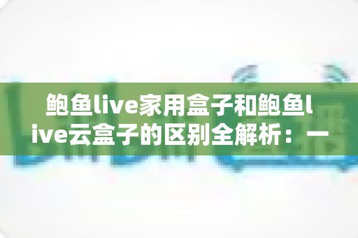 鲍鱼live家用盒子和鲍鱼live云盒子的区别全解析：一文读懂两者差异，选购不再纠结