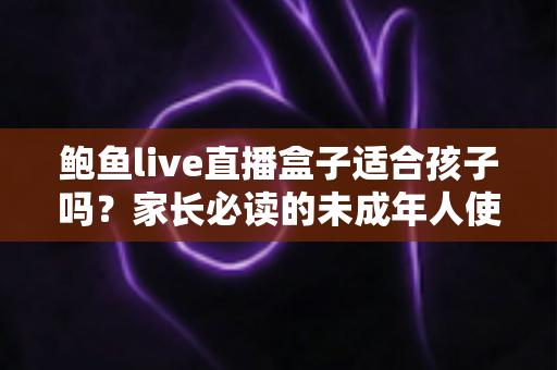 鲍鱼live直播盒子适合孩子吗？家长必读的未成年人使用安全全面解析
