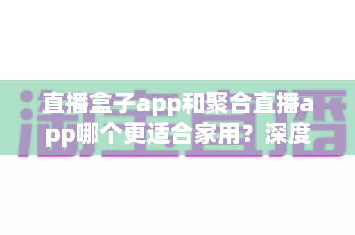 直播盒子app和聚合直播app哪个更适合家用？深度解析家庭大屏娱乐最优方案