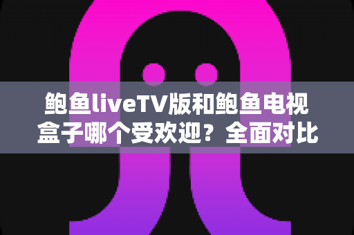 鲍鱼liveTV版和鲍鱼电视盒子哪个受欢迎？全面对比解析，帮你选出理想的大屏观影方案