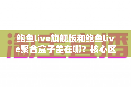 鲍鱼live旗舰版和鲍鱼live聚合盒子差在哪？核心区别全面解析与选择指南