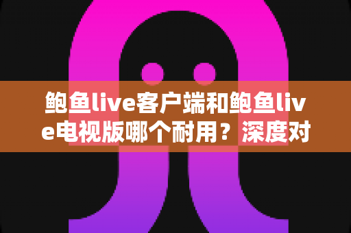鲍鱼live客户端和鲍鱼live电视版哪个耐用？深度对比分析帮你选对版本