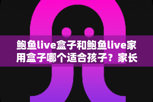 鲍鱼live盒子和鲍鱼live家用盒子哪个适合孩子?家长必读的儿童观影设备安全指南 鲍鱼live盒子和鲍鱼live家用盒子哪个适合孩子?家长必读的儿童观影设备安全指南