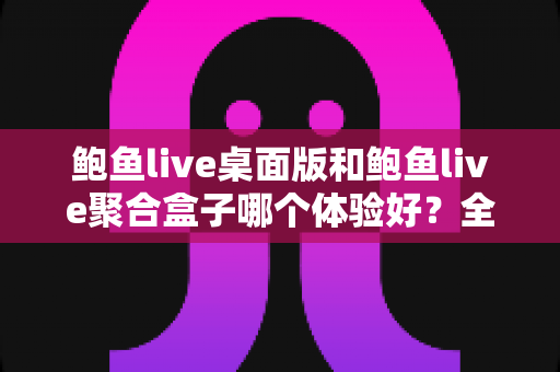 鲍鱼live桌面版和鲍鱼live聚合盒子哪个体验好？全面对比评测帮你找到最适合的使用方案